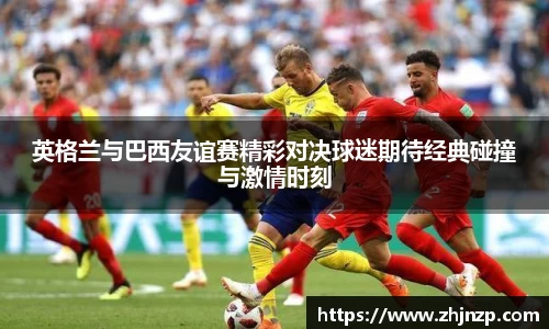 英格兰与巴西友谊赛精彩对决球迷期待经典碰撞与激情时刻