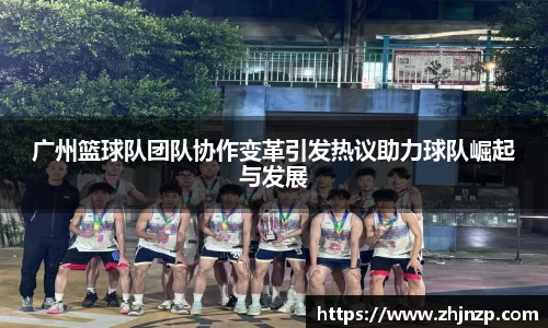 广州篮球队团队协作变革引发热议助力球队崛起与发展